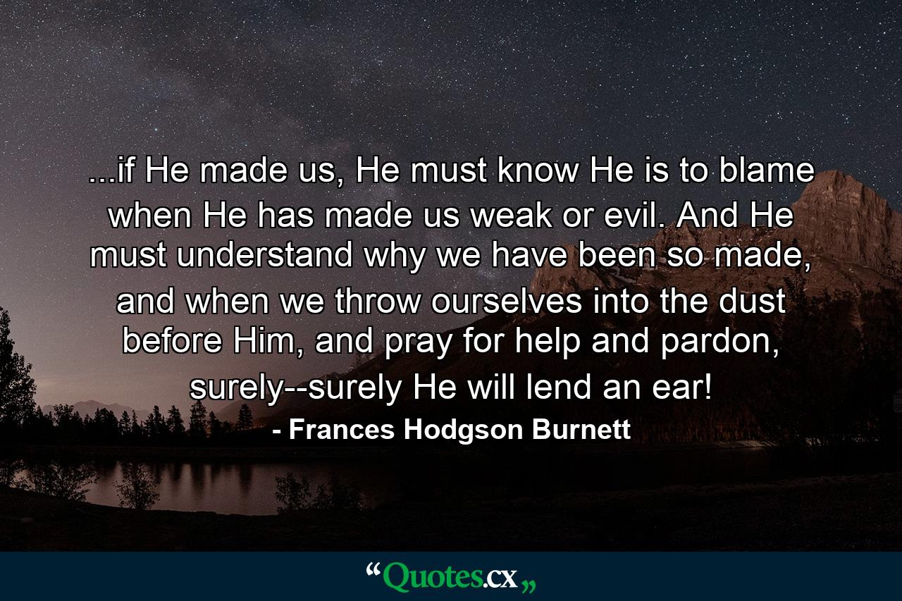 ...if He made us, He must know He is to blame when He has made us weak or evil. And He must understand why we have been so made, and when we throw ourselves into the dust before Him, and pray for help and pardon, surely--surely He will lend an ear! - Quote by Frances Hodgson Burnett