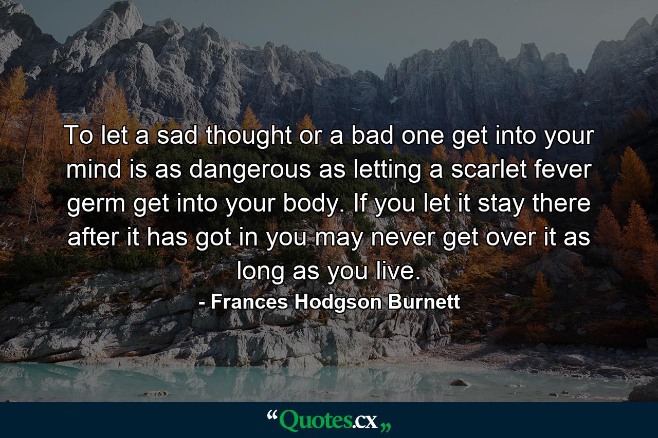 To let a sad thought or a bad one get into your mind is as dangerous as letting a scarlet fever germ get into your body. If you let it stay there after it has got in you may never get over it as long as you live. - Quote by Frances Hodgson Burnett