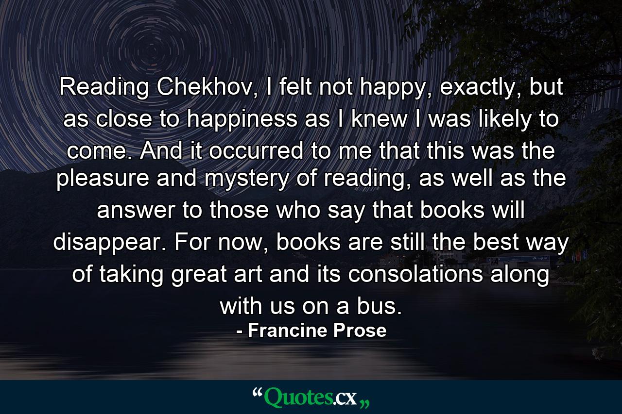 Reading Chekhov, I felt not happy, exactly, but as close to happiness as I knew I was likely to come. And it occurred to me that this was the pleasure and mystery of reading, as well as the answer to those who say that books will disappear. For now, books are still the best way of taking great art and its consolations along with us on a bus. - Quote by Francine Prose