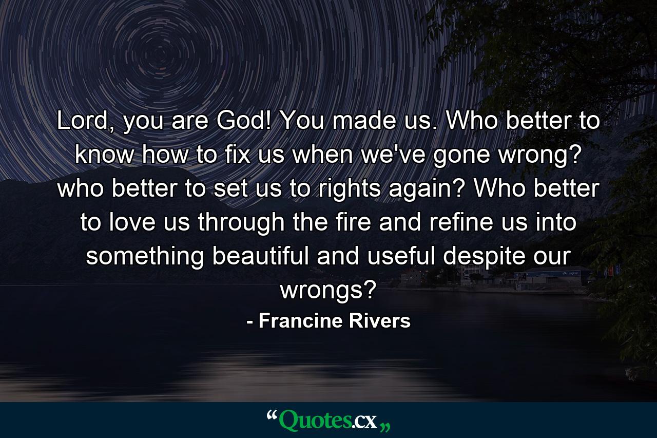 Lord, you are God! You made us. Who better to know how to fix us when we've gone wrong? who better to set us to rights again? Who better to love us through the fire and refine us into something beautiful and useful despite our wrongs? - Quote by Francine Rivers