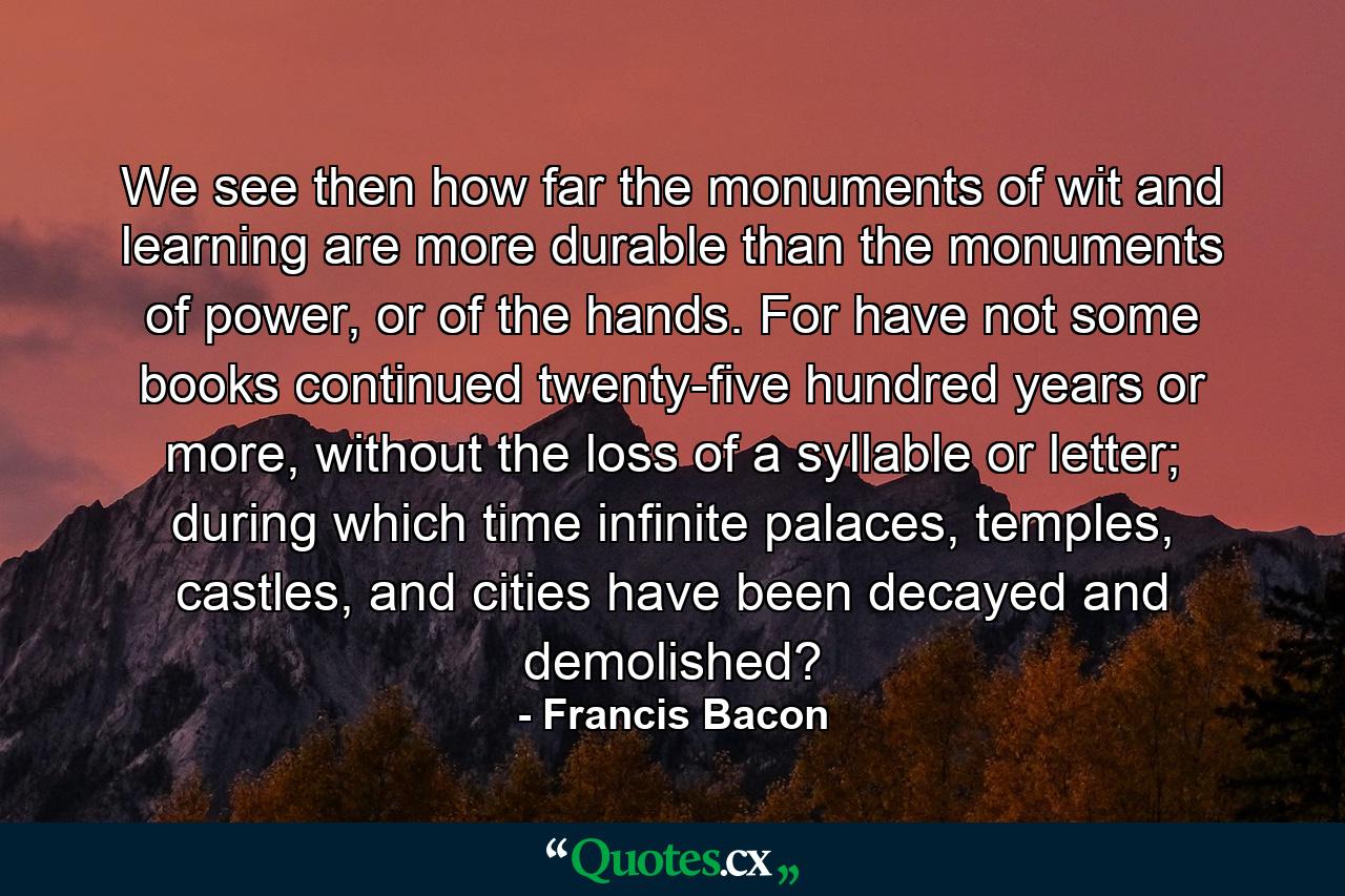 We see then how far the monuments of wit and learning are more durable than the monuments of power, or of the hands. For have not some books continued twenty-five hundred years or more, without the loss of a syllable or letter; during which time infinite palaces, temples, castles, and cities have been decayed and demolished? - Quote by Francis Bacon