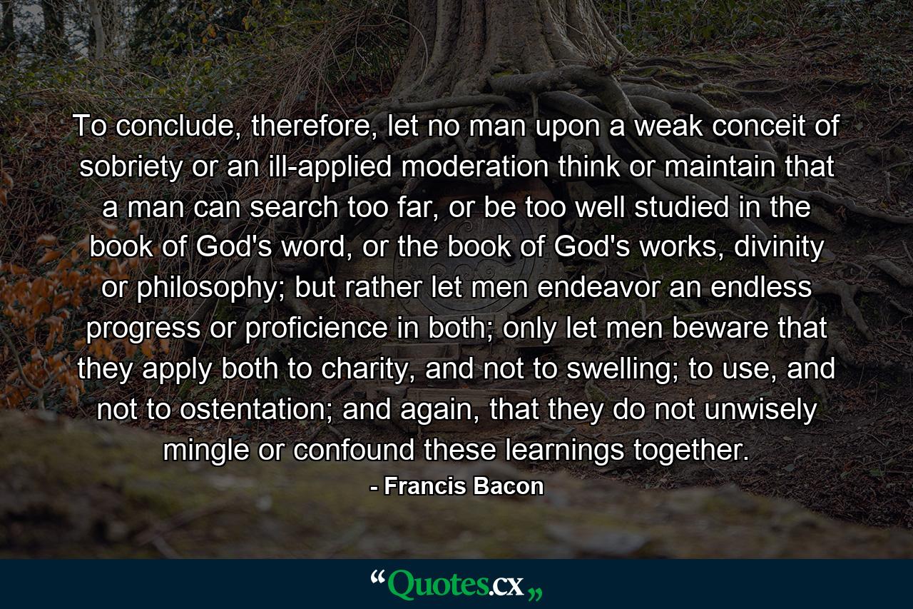 To conclude, therefore, let no man upon a weak conceit of sobriety or an ill-applied moderation think or maintain that a man can search too far, or be too well studied in the book of God's word, or the book of God's works, divinity or philosophy; but rather let men endeavor an endless progress or proficience in both; only let men beware that they apply both to charity, and not to swelling; to use, and not to ostentation; and again, that they do not unwisely mingle or confound these learnings together. - Quote by Francis Bacon