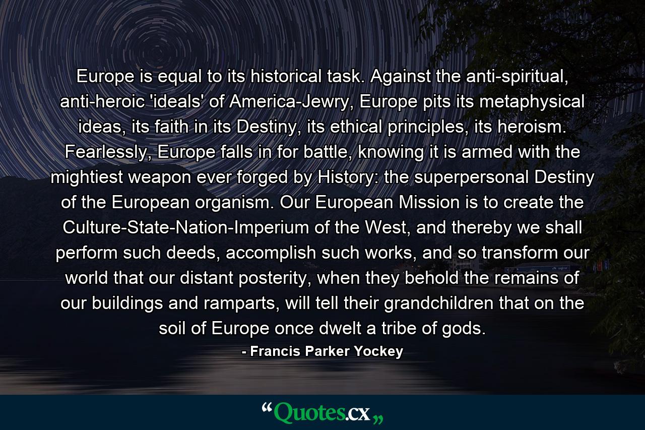 Europe is equal to its historical task. Against the anti-spiritual, anti-heroic 'ideals' of America-Jewry, Europe pits its metaphysical ideas, its faith in its Destiny, its ethical principles, its heroism. Fearlessly, Europe falls in for battle, knowing it is armed with the mightiest weapon ever forged by History: the superpersonal Destiny of the European organism. Our European Mission is to create the Culture-State-Nation-Imperium of the West, and thereby we shall perform such deeds, accomplish such works, and so transform our world that our distant posterity, when they behold the remains of our buildings and ramparts, will tell their grandchildren that on the soil of Europe once dwelt a tribe of gods. - Quote by Francis Parker Yockey