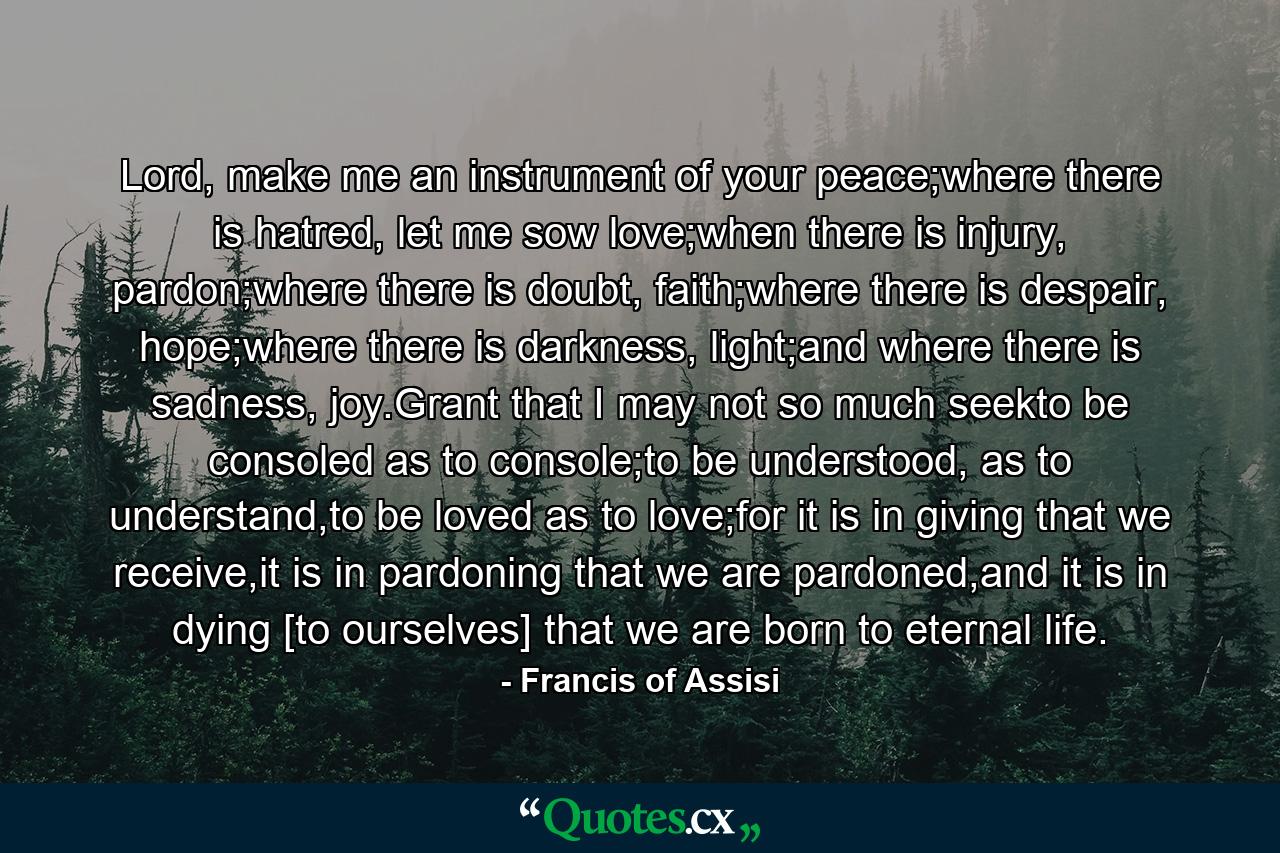 Lord, make me an instrument of your peace;where there is hatred, let me sow love;when there is injury, pardon;where there is doubt, faith;where there is despair, hope;where there is darkness, light;and where there is sadness, joy.Grant that I may not so much seekto be consoled as to console;to be understood, as to understand,to be loved as to love;for it is in giving that we receive,it is in pardoning that we are pardoned,and it is in dying [to ourselves] that we are born to eternal life. - Quote by Francis of Assisi