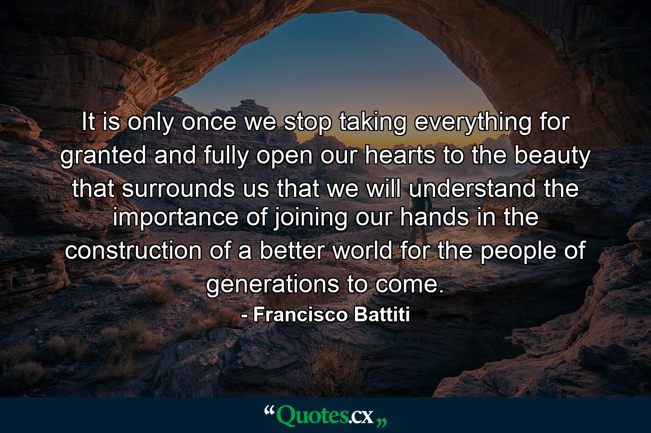 It is only once we stop taking everything for granted and fully open our hearts to the beauty that surrounds us that we will understand the importance of joining our hands in the construction of a better world for the people of generations to come. - Quote by Francisco Battiti