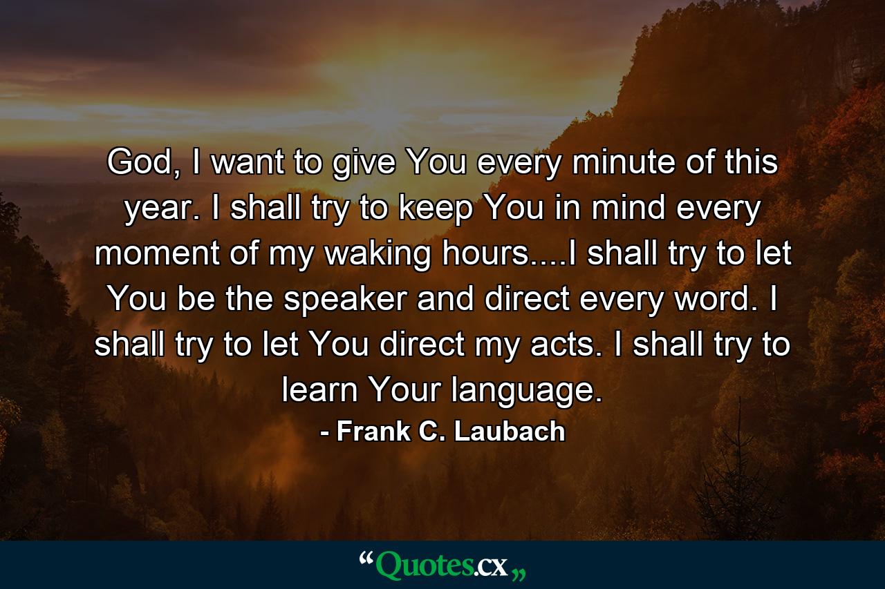 God, I want to give You every minute of this year. I shall try to keep You in mind every moment of my waking hours....I shall try to let You be the speaker and direct every word. I shall try to let You direct my acts. I shall try to learn Your language. - Quote by Frank C. Laubach