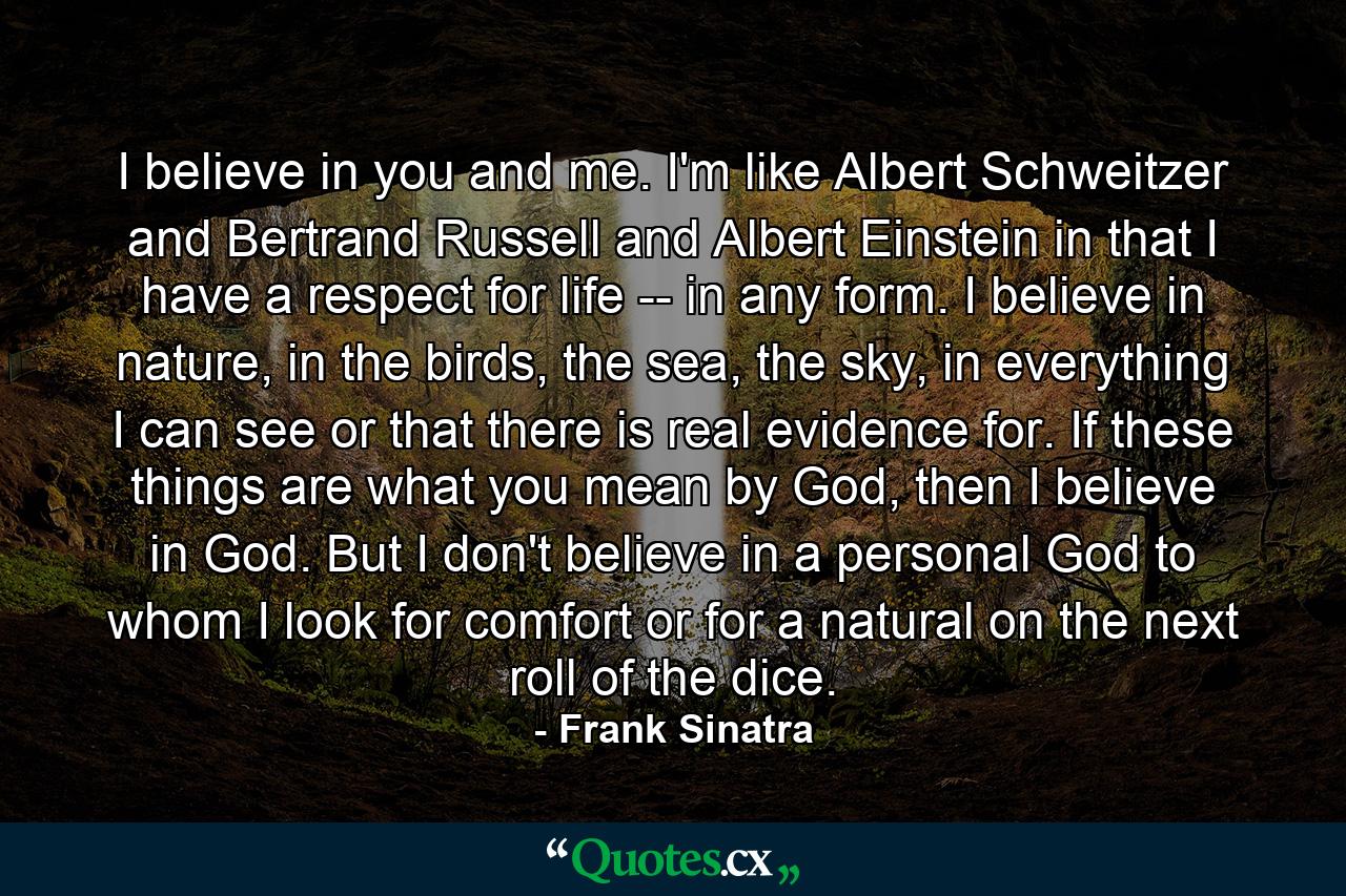 I believe in you and me. I'm like Albert Schweitzer and Bertrand Russell and Albert Einstein in that I have a respect for life -- in any form. I believe in nature, in the birds, the sea, the sky, in everything I can see or that there is real evidence for. If these things are what you mean by God, then I believe in God. But I don't believe in a personal God to whom I look for comfort or for a natural on the next roll of the dice. - Quote by Frank Sinatra