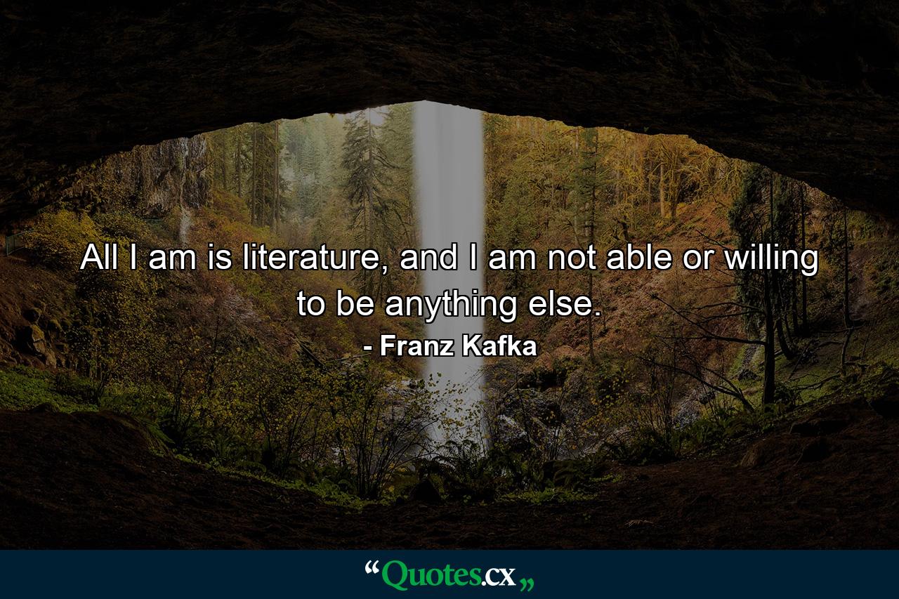 All I am is literature, and I am not able or willing to be anything else. - Quote by Franz Kafka