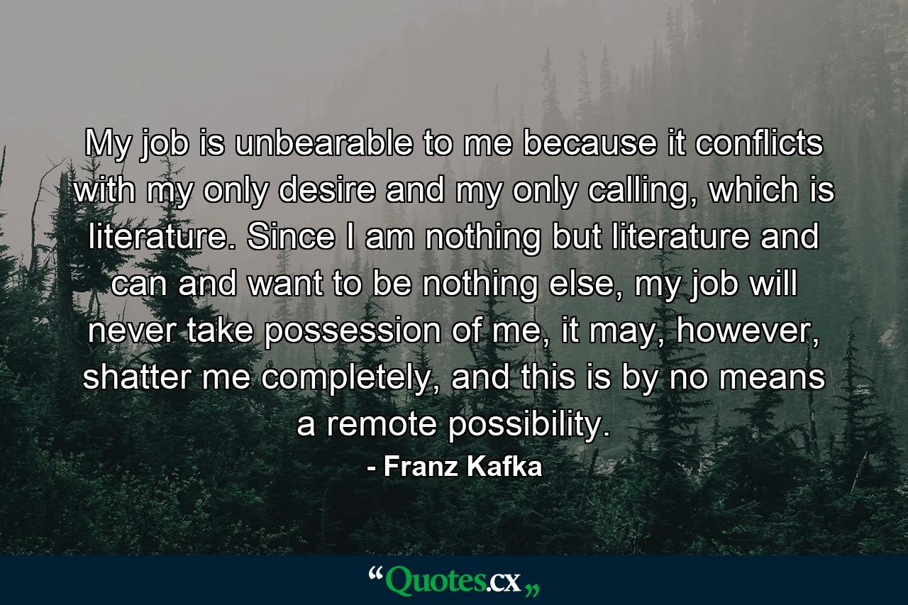 My job is unbearable to me because it conflicts with my only desire and my only calling, which is literature. Since I am nothing but literature and can and want to be nothing else, my job will never take possession of me, it may, however, shatter me completely, and this is by no means a remote possibility. - Quote by Franz Kafka