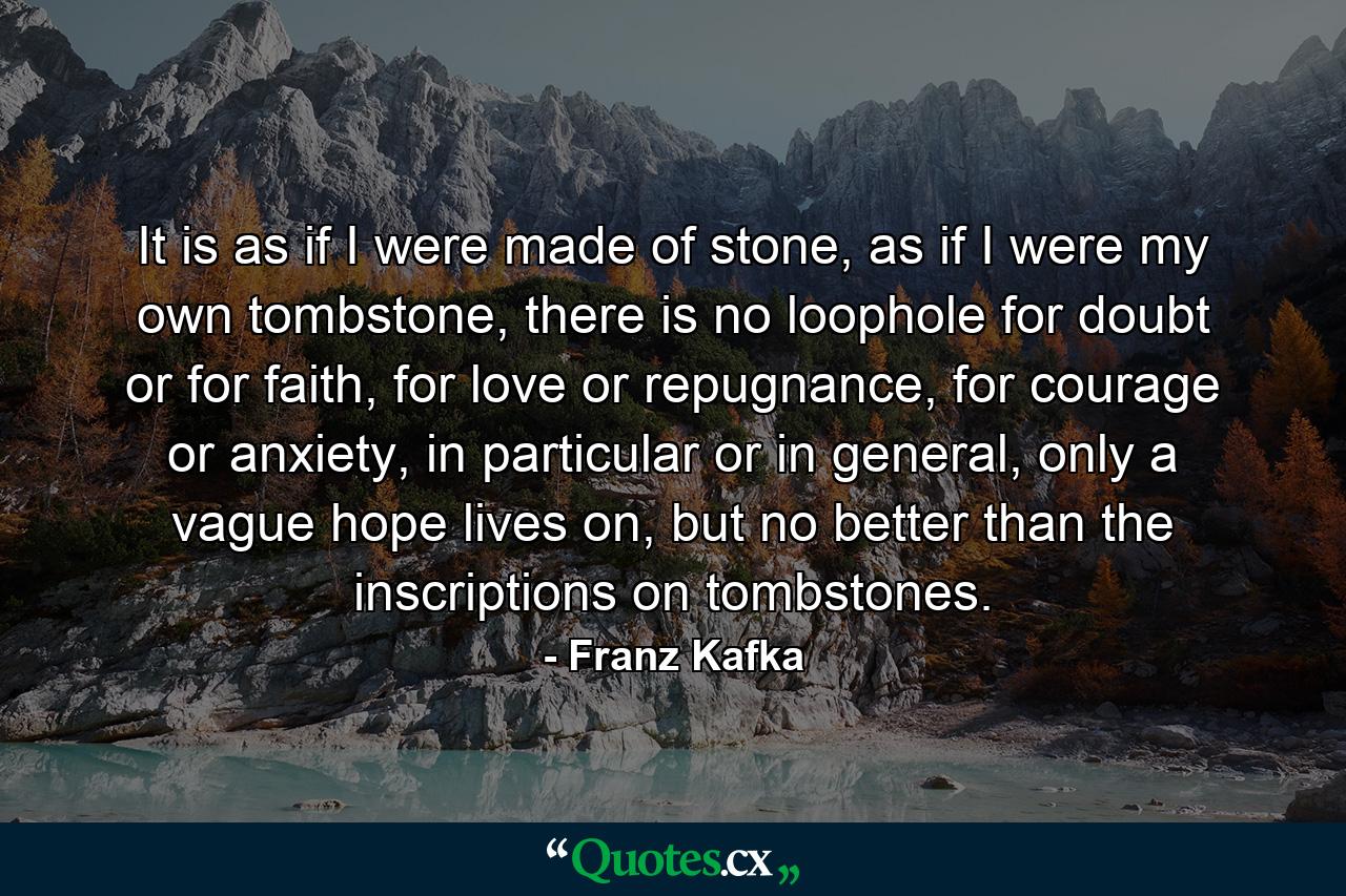 It is as if I were made of stone, as if I were my own tombstone, there is no loophole for doubt or for faith, for love or repugnance, for courage or anxiety, in particular or in general, only a vague hope lives on, but no better than the inscriptions on tombstones. - Quote by Franz Kafka