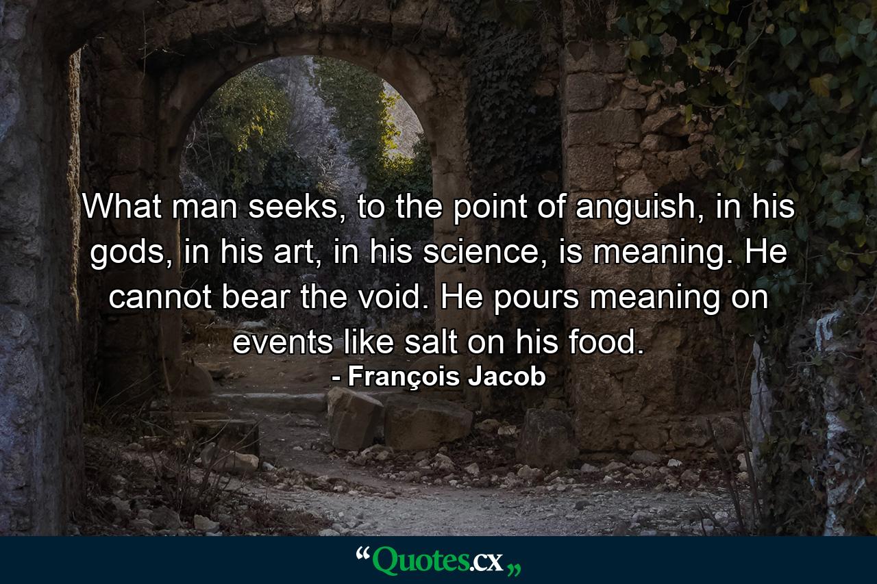 What man seeks, to the point of anguish, in his gods, in his art, in his science, is meaning. He cannot bear the void. He pours meaning on events like salt on his food. - Quote by François Jacob