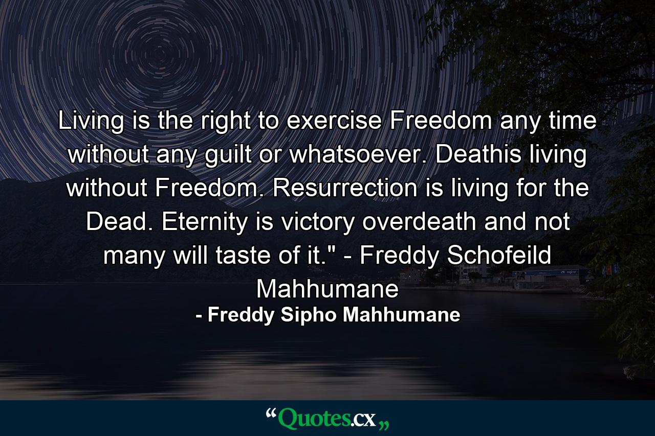 Living is the right to exercise Freedom any time without any guilt or whatsoever. Deathis living without Freedom. Resurrection is living for the Dead. Eternity is victory overdeath and not many will taste of it.