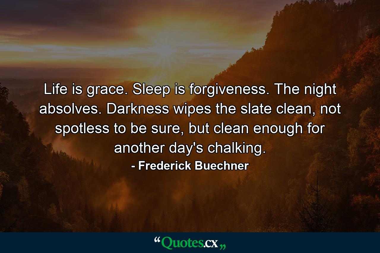 Life is grace. Sleep is forgiveness. The night absolves. Darkness wipes the slate clean, not spotless to be sure, but clean enough for another day's chalking. - Quote by Frederick Buechner