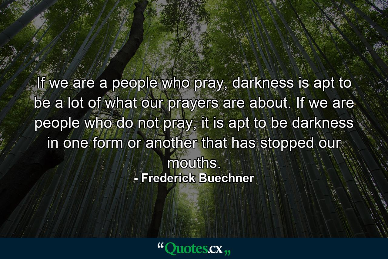 If we are a people who pray, darkness is apt to be a lot of what our prayers are about. If we are people who do not pray, it is apt to be darkness in one form or another that has stopped our mouths. - Quote by Frederick Buechner