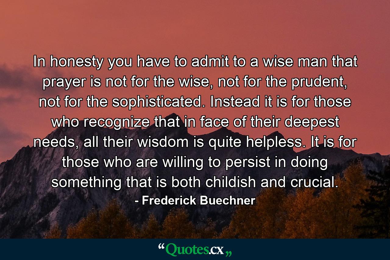 In honesty you have to admit to a wise man that prayer is not for the wise, not for the prudent, not for the sophisticated. Instead it is for those who recognize that in face of their deepest needs, all their wisdom is quite helpless. It is for those who are willing to persist in doing something that is both childish and crucial. - Quote by Frederick Buechner