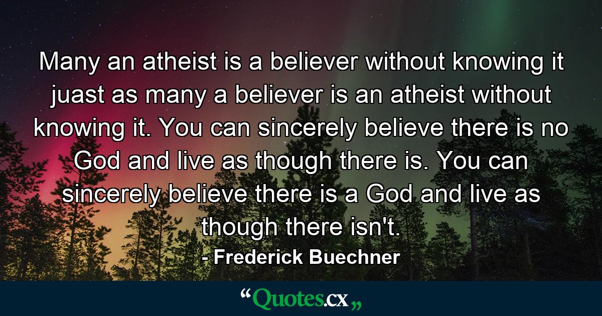 Many an atheist is a believer without knowing it juast as many a believer is an atheist without knowing it. You can sincerely believe there is no God and live as though there is. You can sincerely believe there is a God and live as though there isn't. - Quote by Frederick Buechner