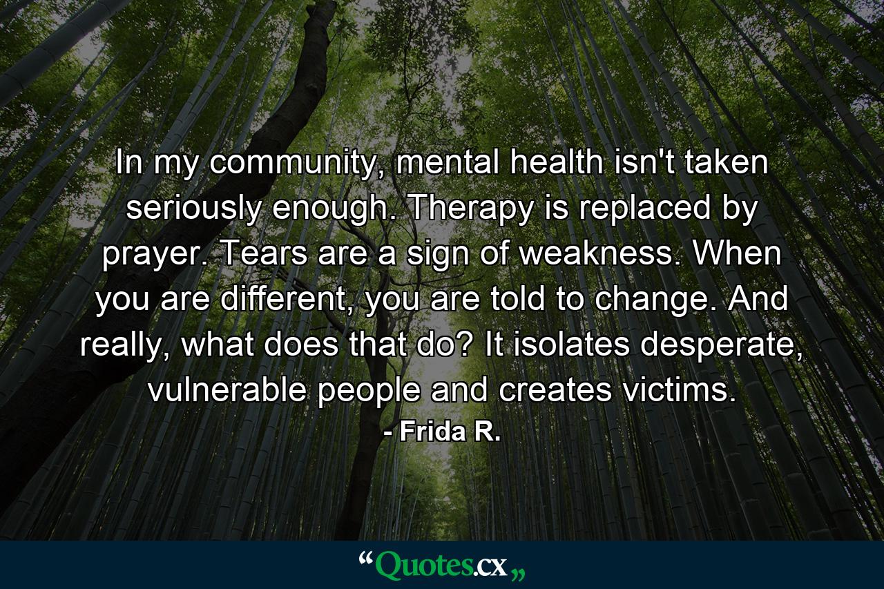 In my community, mental health isn't taken seriously enough. Therapy is replaced by prayer. Tears are a sign of weakness. When you are different, you are told to change. And really, what does that do? It isolates desperate, vulnerable people and creates victims. - Quote by Frida R.