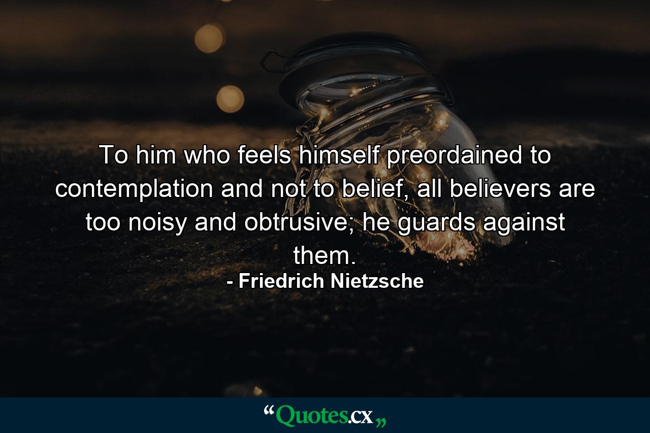 To him who feels himself preordained to contemplation and not to belief, all believers are too noisy and obtrusive; he guards against them. - Quote by Friedrich Nietzsche