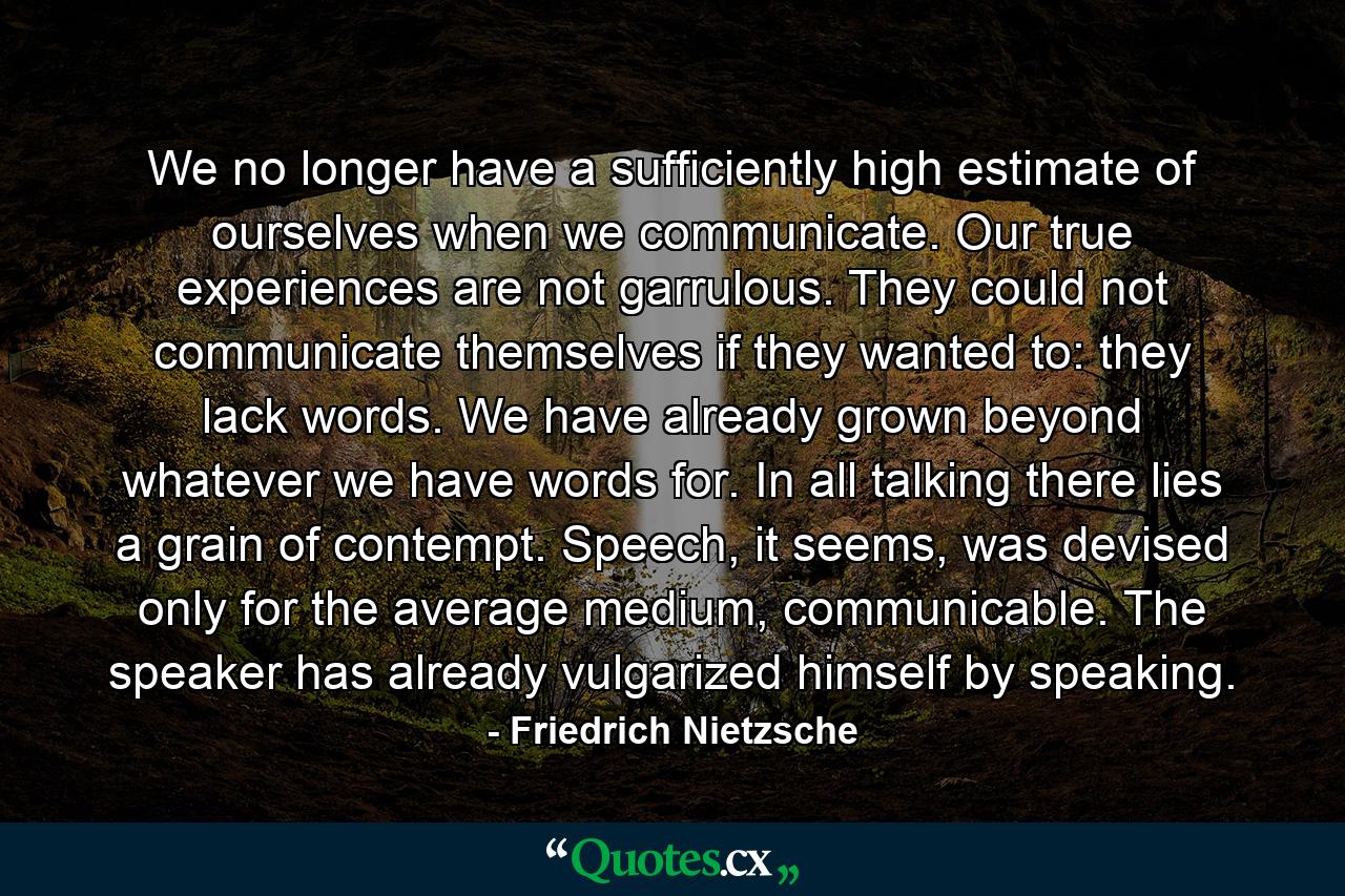 We no longer have a sufficiently high estimate of ourselves when we communicate. Our true experiences are not garrulous. They could not communicate themselves if they wanted to: they lack words. We have already grown beyond whatever we have words for. In all talking there lies a grain of contempt. Speech, it seems, was devised only for the average medium, communicable. The speaker has already vulgarized himself by speaking. - Quote by Friedrich Nietzsche