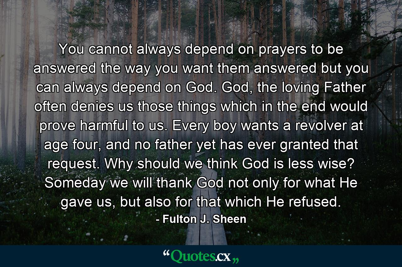 You cannot always depend on prayers to be answered the way you want them answered but you can always depend on God. God, the loving Father often denies us those things which in the end would prove harmful to us. Every boy wants a revolver at age four, and no father yet has ever granted that request. Why should we think God is less wise? Someday we will thank God not only for what He gave us, but also for that which He refused. - Quote by Fulton J. Sheen