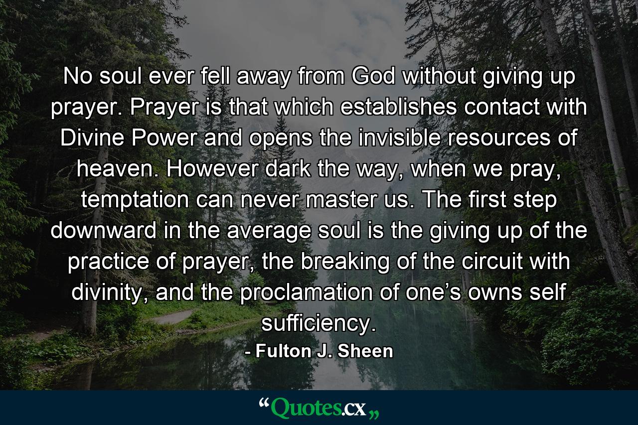 No soul ever fell away from God without giving up prayer. Prayer is that which establishes contact with Divine Power and opens the invisible resources of heaven. However dark the way, when we pray, temptation can never master us. The first step downward in the average soul is the giving up of the practice of prayer, the breaking of the circuit with divinity, and the proclamation of one’s owns self sufficiency. - Quote by Fulton J. Sheen