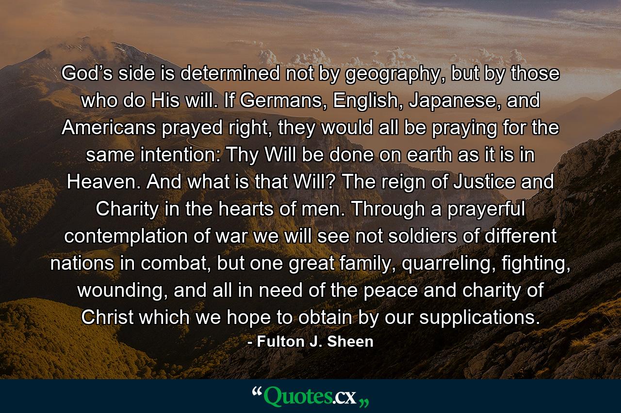 God’s side is determined not by geography, but by those who do His will. If Germans, English, Japanese, and Americans prayed right, they would all be praying for the same intention: Thy Will be done on earth as it is in Heaven. And what is that Will? The reign of Justice and Charity in the hearts of men. Through a prayerful contemplation of war we will see not soldiers of different nations in combat, but one great family, quarreling, fighting, wounding, and all in need of the peace and charity of Christ which we hope to obtain by our supplications. - Quote by Fulton J. Sheen