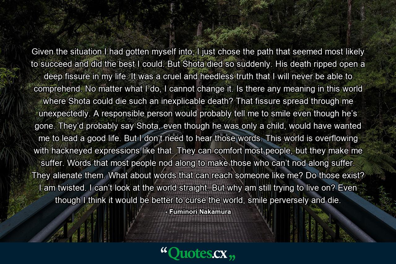 Given the situation I had gotten myself into, I just chose the path that seemed most likely to succeed and did the best I could. But Shota died so suddenly. His death ripped open a deep fissure in my life. It was a cruel and heedless truth that I will never be able to comprehend. No matter what I do, I cannot change it. Is there any meaning in this world where Shota could die such an inexplicable death? That fissure spread through me unexpectedly. A responsible person would probably tell me to smile even though he’s gone. They’d probably say Shota, even though he was only a child, would have wanted me to lead a good life. But I don’t need to hear those words. This world is overflowing with hackneyed expressions like that. They can comfort most people, but they make me suffer. Words that most people nod along to make those who can’t nod along suffer. They alienate them. What about words that can reach someone like me? Do those exist? I am twisted. I can’t look at the world straight. But why am still trying to live on? Even though I think it would be better to curse the world, smile perversely and die. - Quote by Fuminori Nakamura