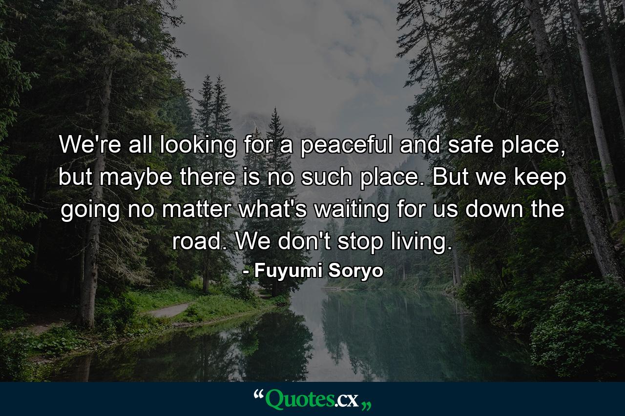 We're all looking for a peaceful and safe place, but maybe there is no such place. But we keep going no matter what's waiting for us down the road. We don't stop living. - Quote by Fuyumi Soryo