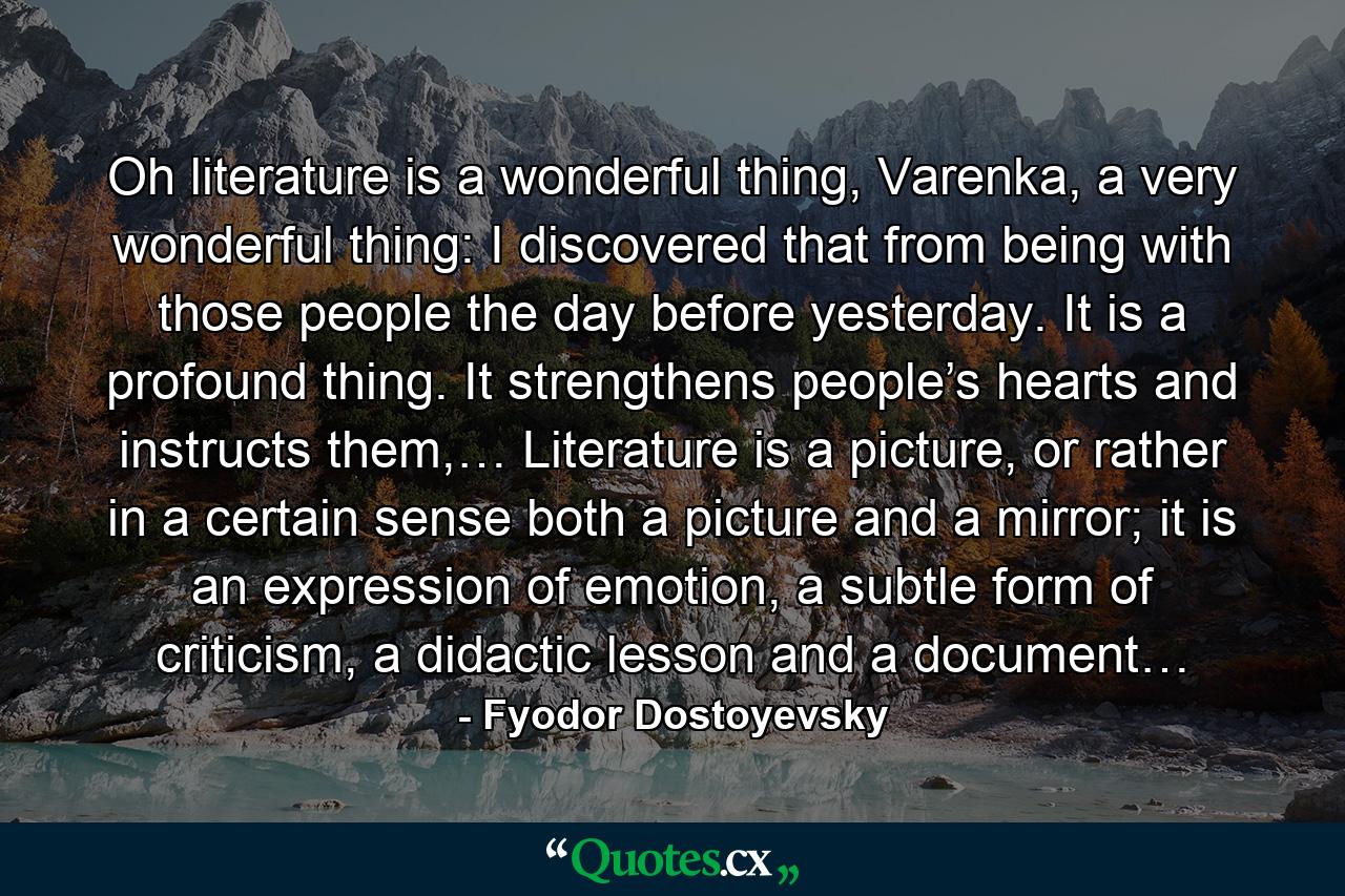 Oh literature is a wonderful thing, Varenka, a very wonderful thing: I discovered that from being with those people the day before yesterday. It is a profound thing. It strengthens people’s hearts and instructs them,… Literature is a picture, or rather in a certain sense both a picture and a mirror; it is an expression of emotion, a subtle form of criticism, a didactic lesson and a document… - Quote by Fyodor Dostoyevsky