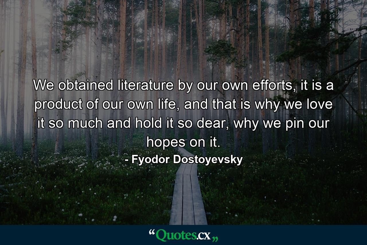 We obtained literature by our own efforts, it is a product of our own life, and that is why we love it so much and hold it so dear, why we pin our hopes on it. - Quote by Fyodor Dostoyevsky