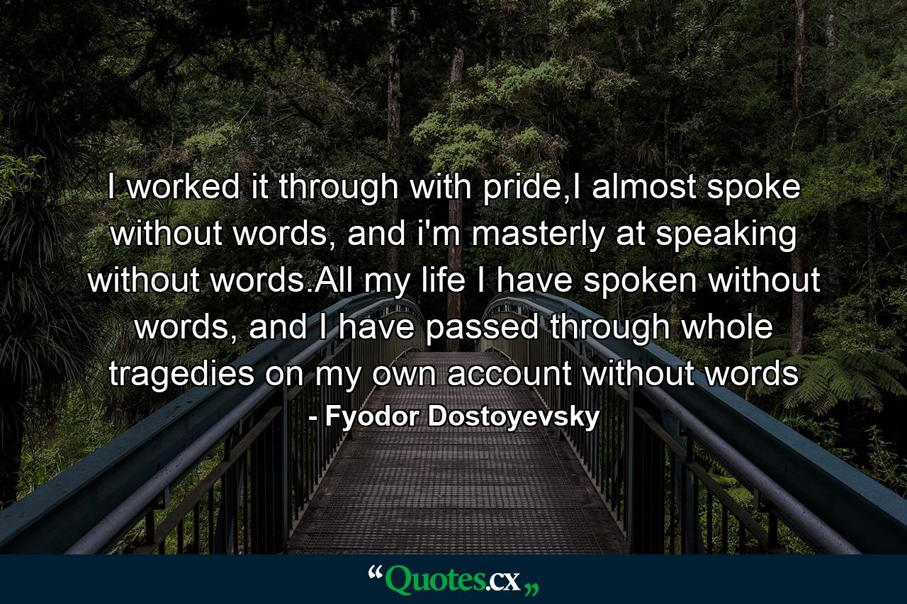 I worked it through with pride,I almost spoke without words, and i'm masterly at speaking without words.All my life I have spoken without words, and I have passed through whole tragedies on my own account without words - Quote by Fyodor Dostoyevsky