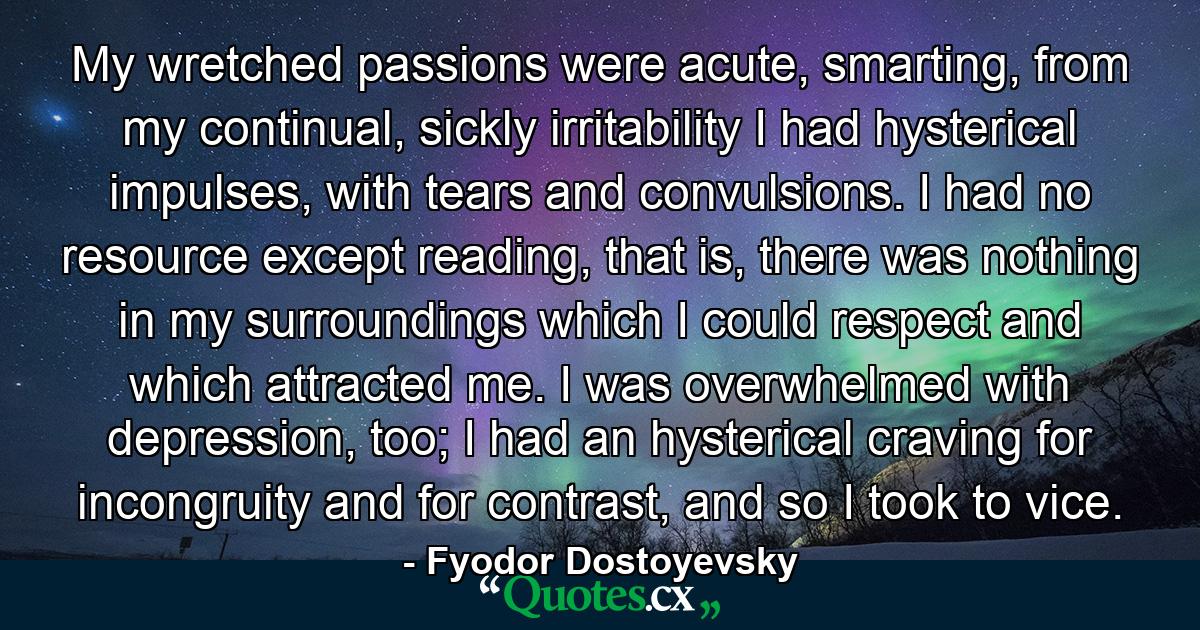 My wretched passions were acute, smarting, from my continual, sickly irritability I had hysterical impulses, with tears and convulsions. I had no resource except reading, that is, there was nothing in my surroundings which I could respect and which attracted me. I was overwhelmed with depression, too; I had an hysterical craving for incongruity and for contrast, and so I took to vice. - Quote by Fyodor Dostoyevsky