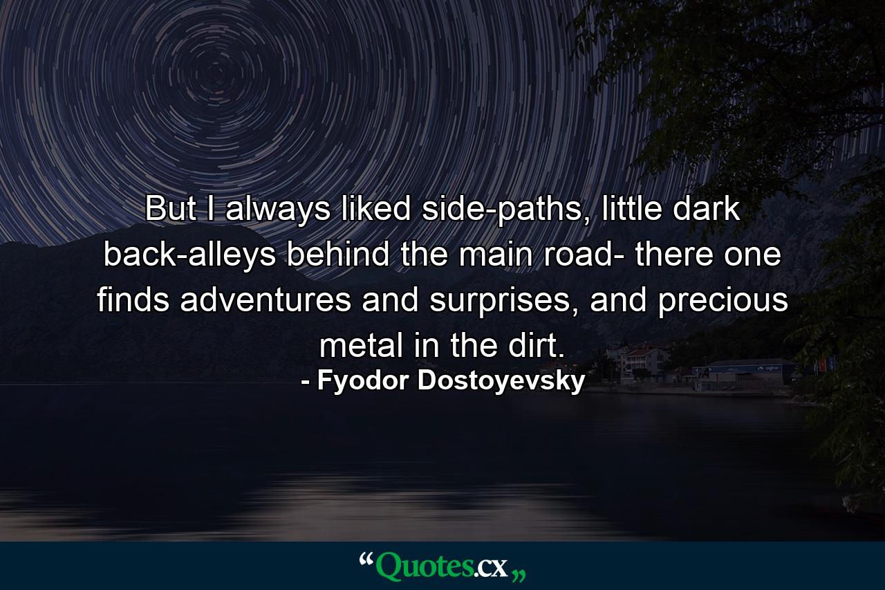 But I always liked side-paths, little dark back-alleys behind the main road- there one finds adventures and surprises, and precious metal in the dirt. - Quote by Fyodor Dostoyevsky