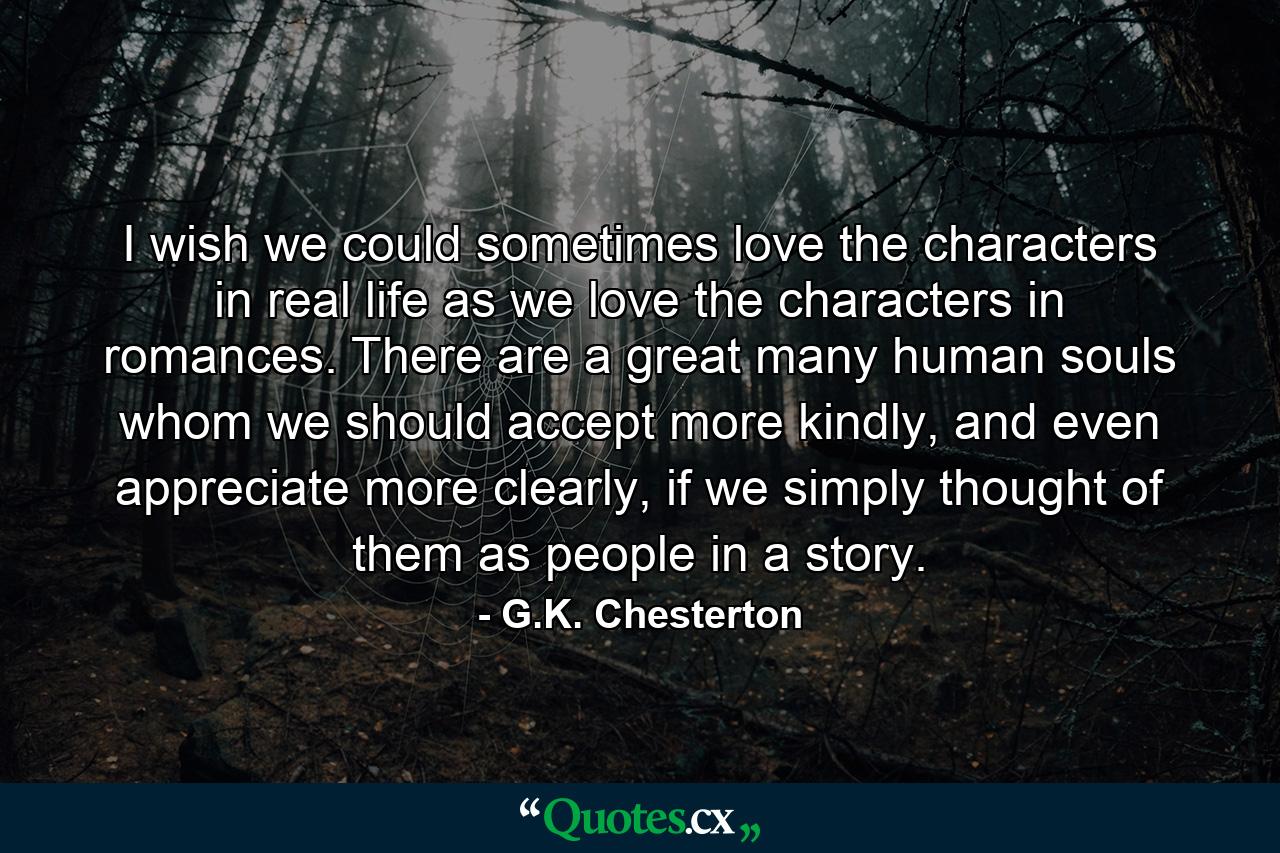 I wish we could sometimes love the characters in real life as we love the characters in romances. There are a great many human souls whom we should accept more kindly, and even appreciate more clearly, if we simply thought of them as people in a story. - Quote by G.K. Chesterton