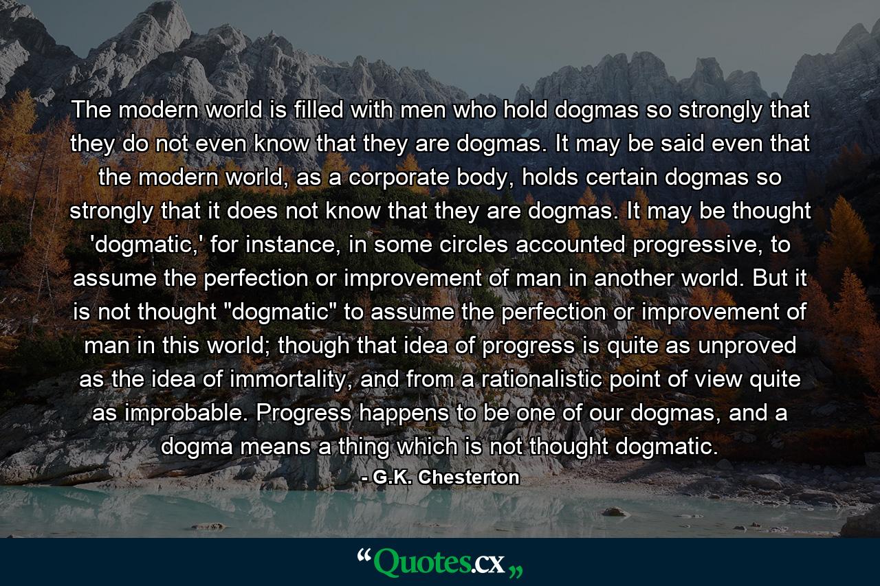 The modern world is filled with men who hold dogmas so strongly that they do not even know that they are dogmas. It may be said even that the modern world, as a corporate body, holds certain dogmas so strongly that it does not know that they are dogmas. It may be thought 'dogmatic,' for instance, in some circles accounted progressive, to assume the perfection or improvement of man in another world. But it is not thought 