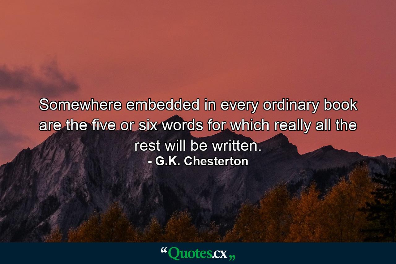 Somewhere embedded in every ordinary book are the five or six words for which really all the rest will be written. - Quote by G.K. Chesterton