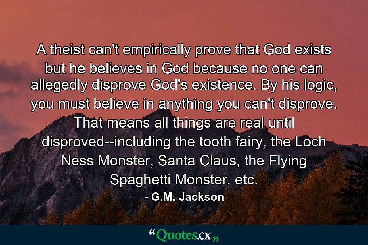 A theist can't empirically prove that God exists but he believes in God because no one can allegedly disprove God's existence. By his logic, you must believe in anything you can't disprove. That means all things are real until disproved--including the tooth fairy, the Loch Ness Monster, Santa Claus, the Flying Spaghetti Monster, etc. - Quote by G.M. Jackson