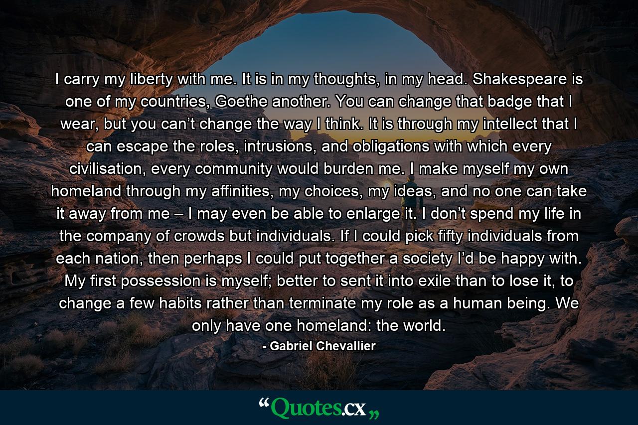 I carry my liberty with me. It is in my thoughts, in my head. Shakespeare is one of my countries, Goethe another. You can change that badge that I wear, but you can’t change the way I think. It is through my intellect that I can escape the roles, intrusions, and obligations with which every civilisation, every community would burden me. I make myself my own homeland through my affinities, my choices, my ideas, and no one can take it away from me – I may even be able to enlarge it. I don’t spend my life in the company of crowds but individuals. If I could pick fifty individuals from each nation, then perhaps I could put together a society I’d be happy with. My first possession is myself; better to sent it into exile than to lose it, to change a few habits rather than terminate my role as a human being. We only have one homeland: the world. - Quote by Gabriel Chevallier