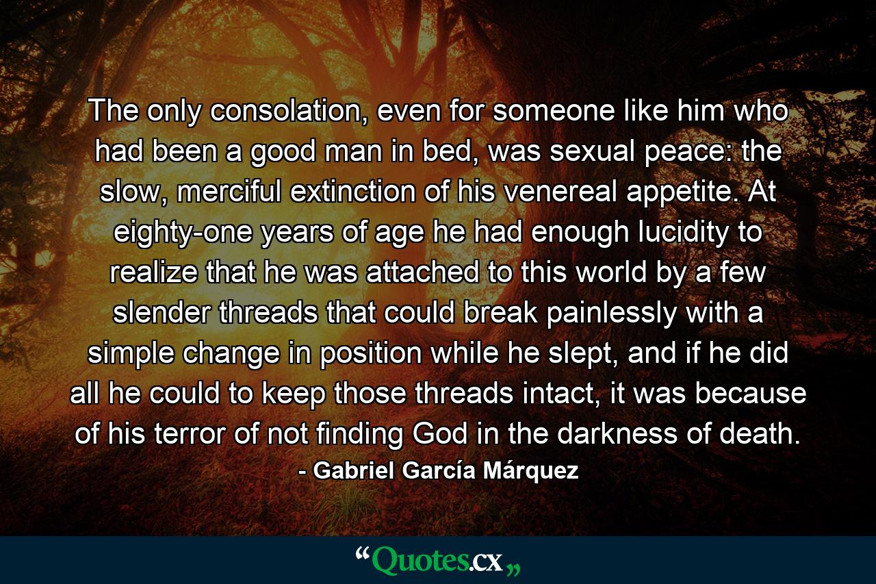 The only consolation, even for someone like him who had been a good man in bed, was sexual peace: the slow, merciful extinction of his venereal appetite. At eighty-one years of age he had enough lucidity to realize that he was attached to this world by a few slender threads that could break painlessly with a simple change in position while he slept, and if he did all he could to keep those threads intact, it was because of his terror of not finding God in the darkness of death. - Quote by Gabriel García Márquez