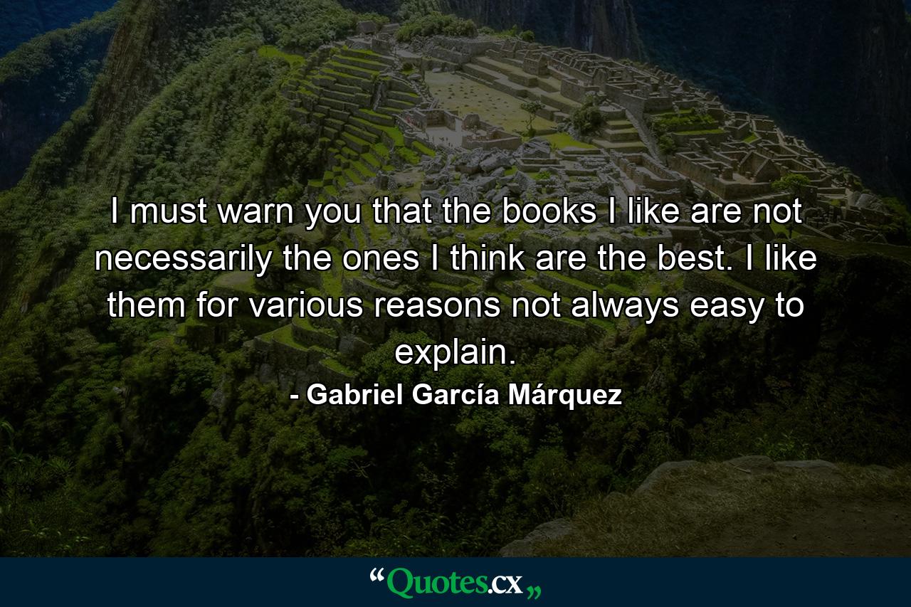 I must warn you that the books I like are not necessarily the ones I think are the best. I like them for various reasons not always easy to explain. - Quote by Gabriel García Márquez