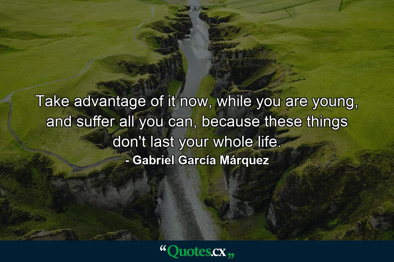 Take advantage of it now, while you are young, and suffer all you can, because these things don't last your whole life. - Quote by Gabriel García Márquez