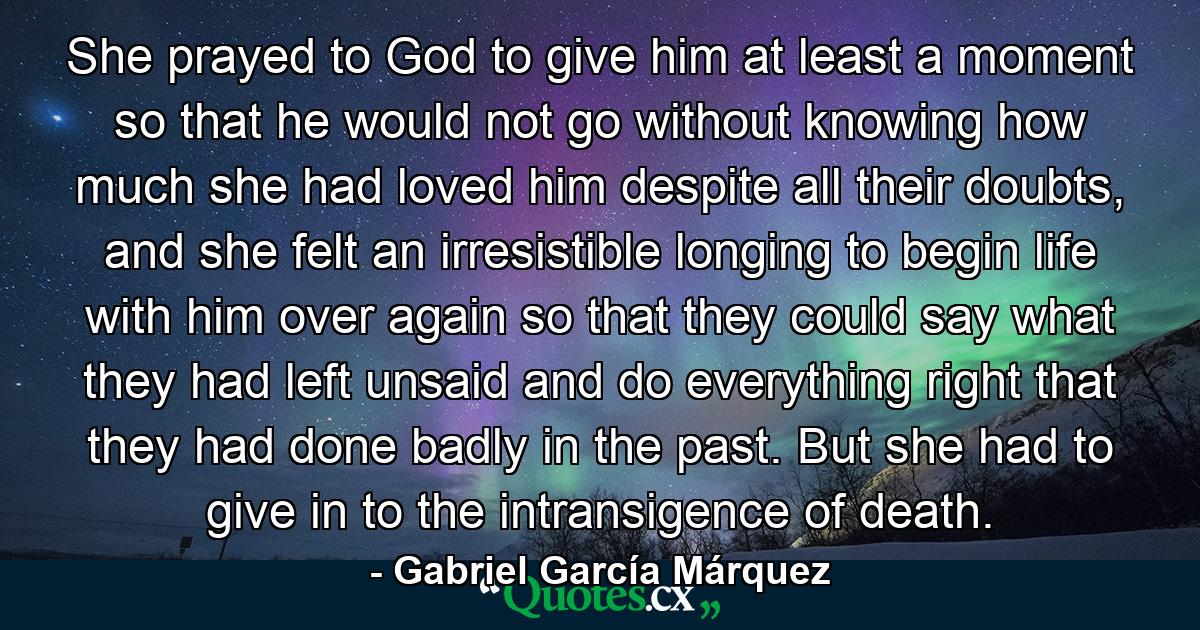 She prayed to God to give him at least a moment so that he would not go without knowing how much she had loved him despite all their doubts, and she felt an irresistible longing to begin life with him over again so that they could say what they had left unsaid and do everything right that they had done badly in the past. But she had to give in to the intransigence of death. - Quote by Gabriel García Márquez