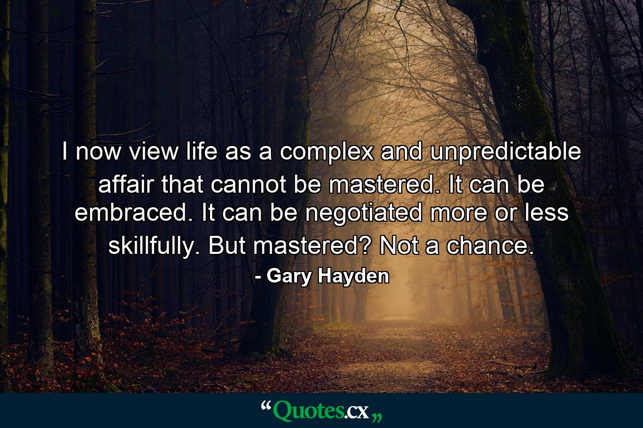 I now view life as a complex and unpredictable affair that cannot be mastered. It can be embraced. It can be negotiated more or less skillfully. But mastered? Not a chance. - Quote by Gary Hayden