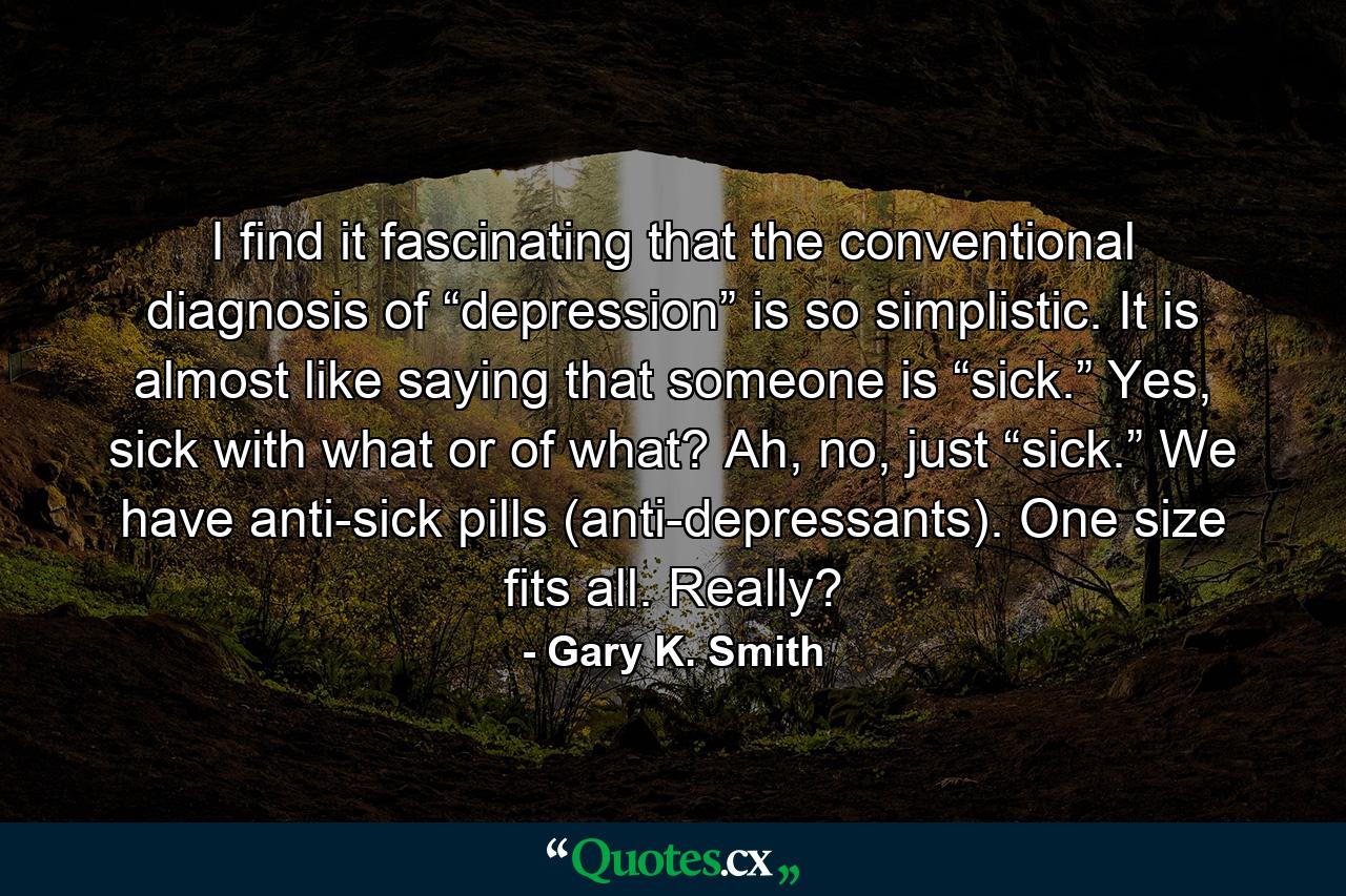 I find it fascinating that the conventional diagnosis of “depression” is so simplistic. It is almost like saying that someone is “sick.” Yes, sick with what or of what? Ah, no, just “sick.” We have anti-sick pills (anti-depressants). One size fits all. Really? - Quote by Gary K. Smith