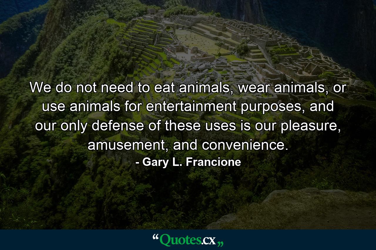 We do not need to eat animals, wear animals, or use animals for entertainment purposes, and our only defense of these uses is our pleasure, amusement, and convenience. - Quote by Gary L. Francione