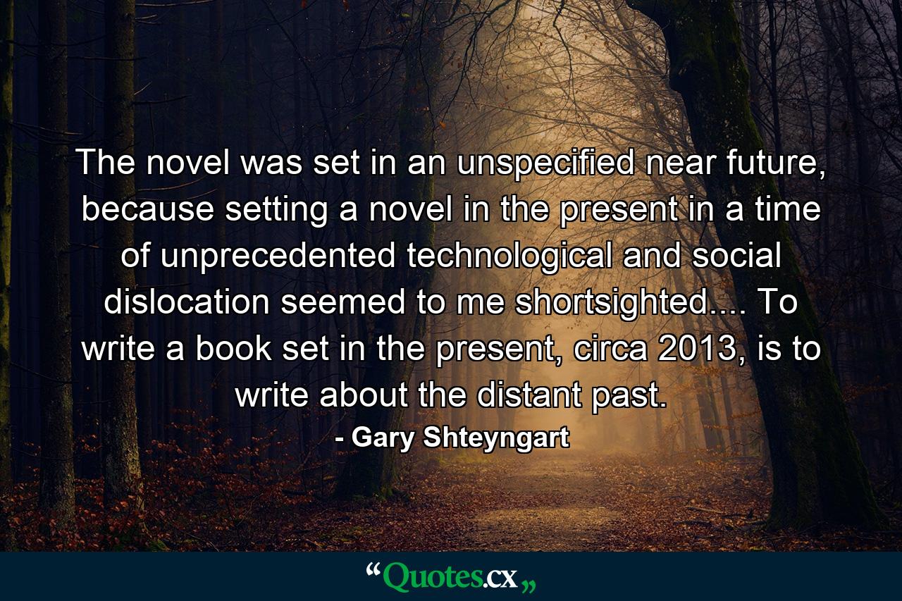 The novel was set in an unspecified near future, because setting a novel in the present in a time of unprecedented technological and social dislocation seemed to me shortsighted.... To write a book set in the present, circa 2013, is to write about the distant past. - Quote by Gary Shteyngart