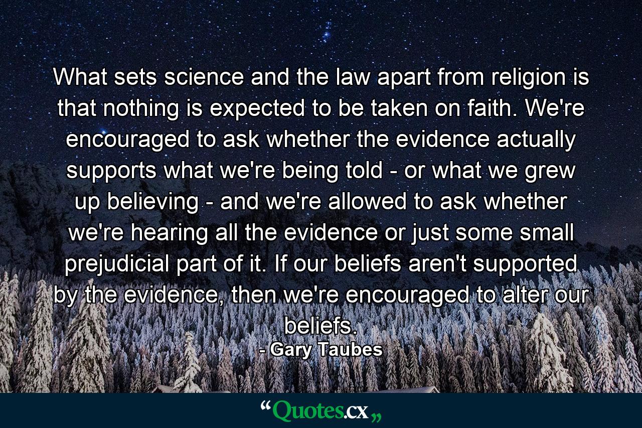 What sets science and the law apart from religion is that nothing is expected to be taken on faith. We're encouraged to ask whether the evidence actually supports what we're being told - or what we grew up believing - and we're allowed to ask whether we're hearing all the evidence or just some small prejudicial part of it. If our beliefs aren't supported by the evidence, then we're encouraged to alter our beliefs. - Quote by Gary Taubes