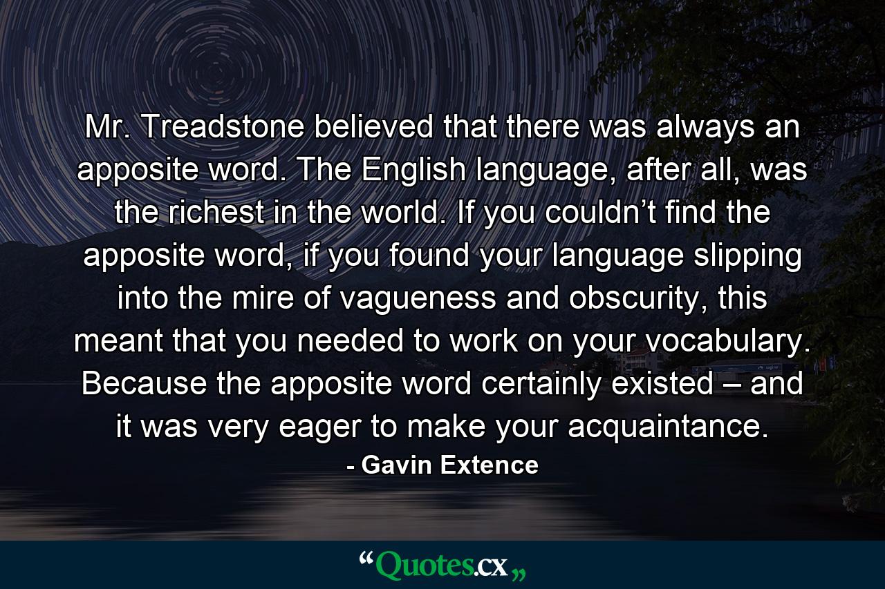 Mr. Treadstone believed that there was always an apposite word. The English language, after all, was the richest in the world. If you couldn’t find the apposite word, if you found your language slipping into the mire of vagueness and obscurity, this meant that you needed to work on your vocabulary. Because the apposite word certainly existed – and it was very eager to make your acquaintance. - Quote by Gavin Extence