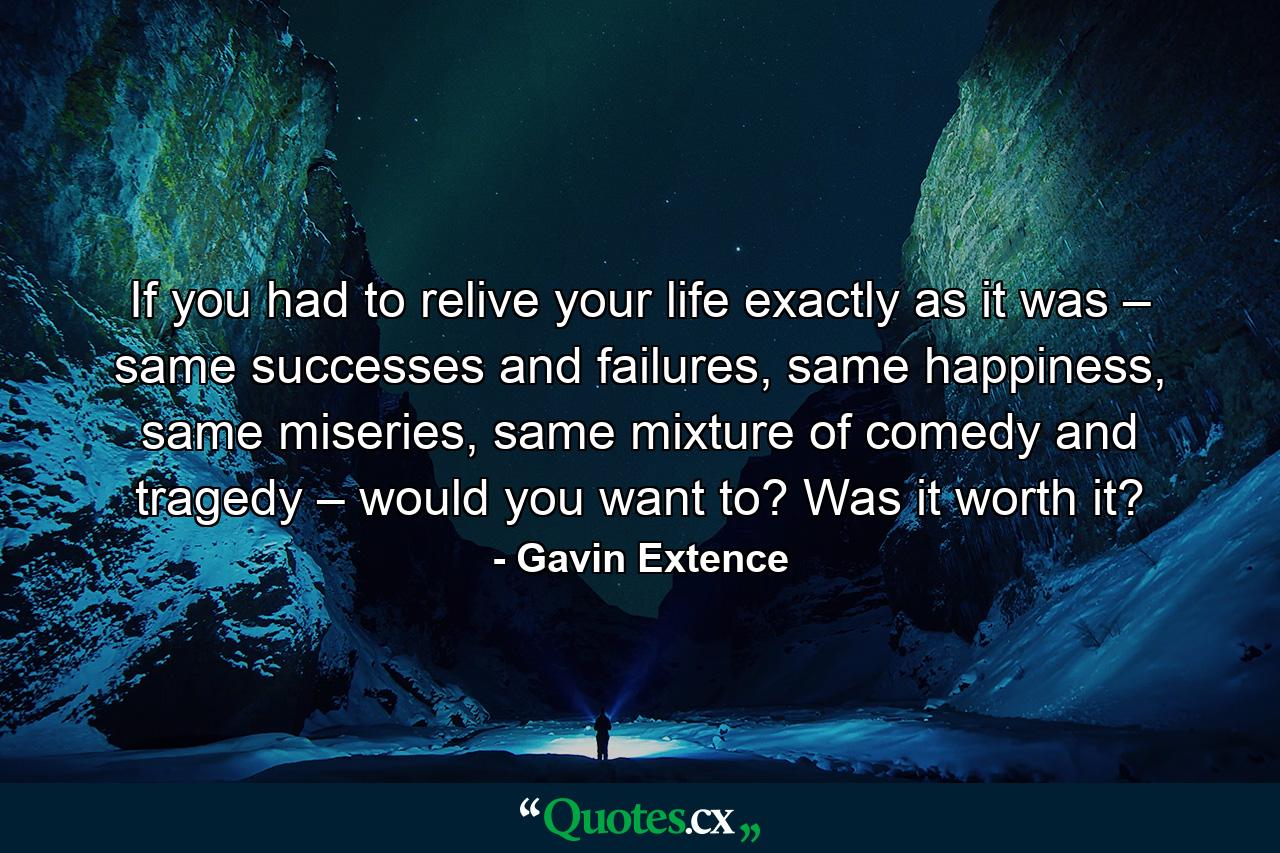 If you had to relive your life exactly as it was – same successes and failures, same happiness, same miseries, same mixture of comedy and tragedy – would you want to? Was it worth it? - Quote by Gavin Extence