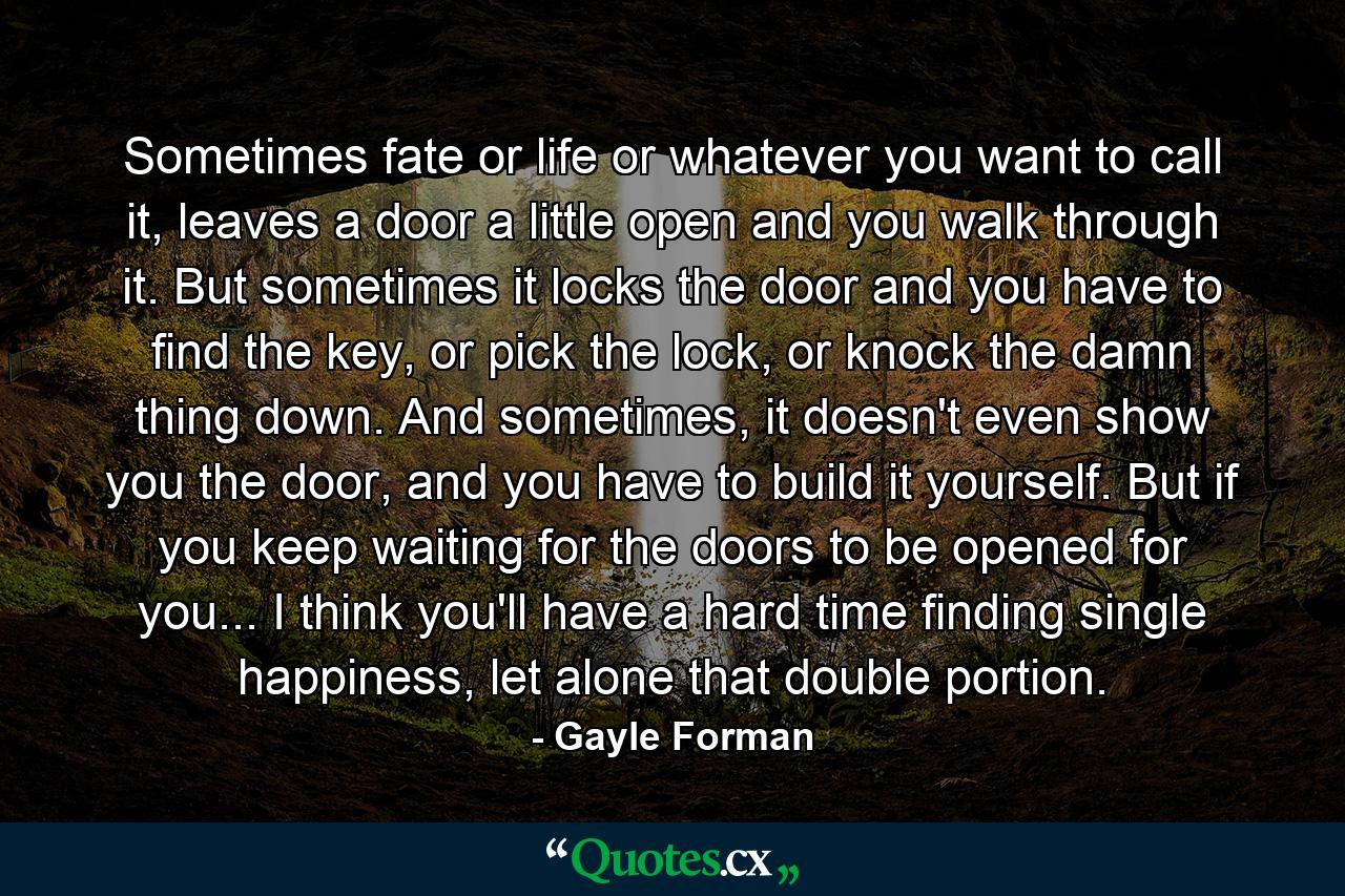 Sometimes fate or life or whatever you want to call it, leaves a door a little open and you walk through it. But sometimes it locks the door and you have to find the key, or pick the lock, or knock the damn thing down. And sometimes, it doesn't even show you the door, and you have to build it yourself. But if you keep waiting for the doors to be opened for you... I think you'll have a hard time finding single happiness, let alone that double portion. - Quote by Gayle Forman